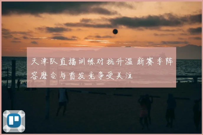天津队直播训练对抗升温 新赛季阵容磨合与首发竞争受关注
