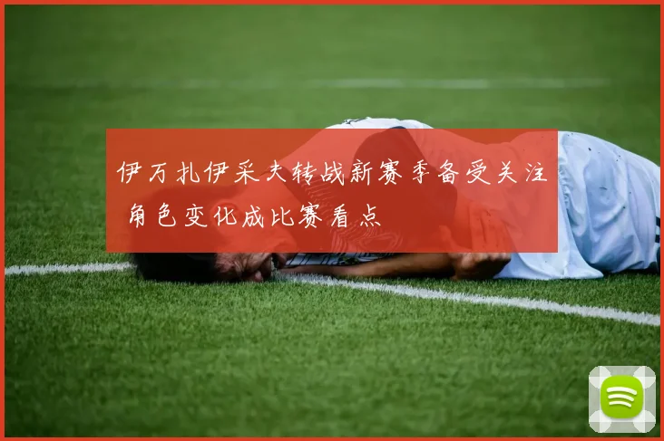 伊万扎伊采夫转战新赛季备受关注 角色变化成比赛看点