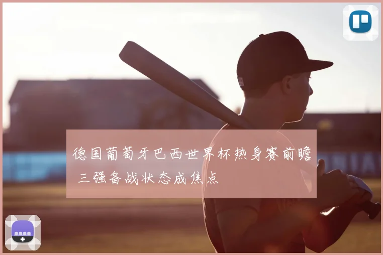 德国葡萄牙巴西世界杯热身赛前瞻 三强备战状态成焦点
