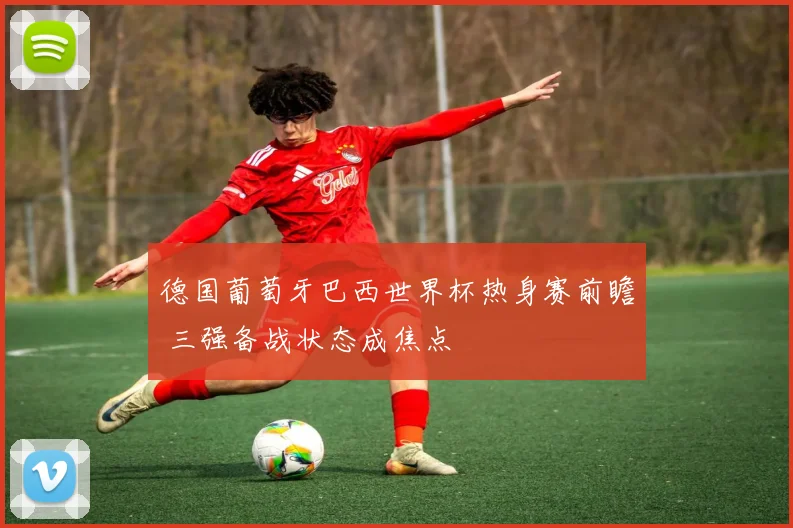 德国葡萄牙巴西世界杯热身赛前瞻 三强备战状态成焦点