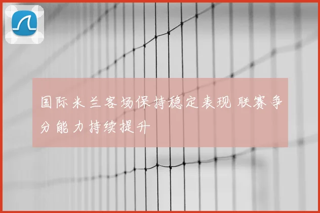 国际米兰客场保持稳定表现 联赛争分能力持续提升