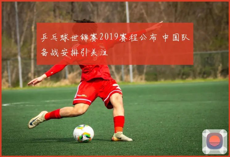 乒乓球世锦赛2019赛程公布 中国队备战安排引关注