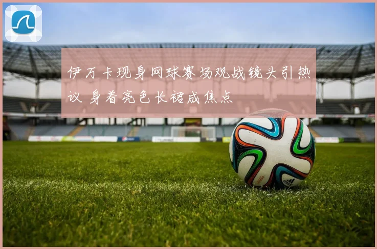 伊万卡现身网球赛场观战镜头引热议 身着亮色长裙成焦点